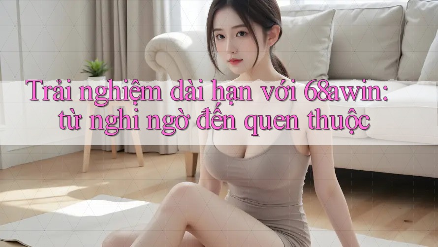 Trải nghiệm dài hạn với 68awin: từ nghi ngờ đến quen thuộc