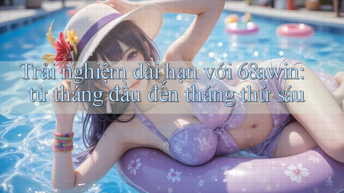 Trải nghiệm dài hạn với 68awin: từ tháng đầu đến tháng thứ sáu