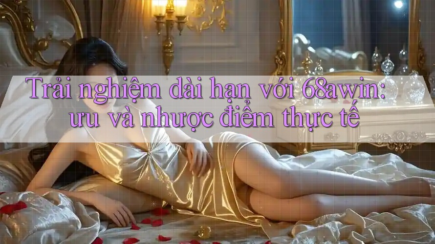 Trải nghiệm dài hạn với 68awin: ưu và nhược điểm thực tế Trải nghiệm dài hạn với 68awin: ưu và nhược điểm thực tế