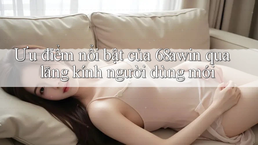 Ưu điểm nổi bật của 68awin qua lăng kính người dùng mới