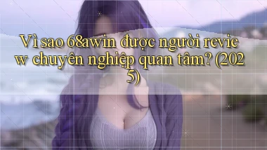 Vì sao 68awin được người review chuyên nghiệp quan tâm (2025)