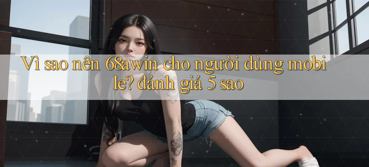 Vì sao nên 68awin cho người dùng mobile đánh giá 5 sao